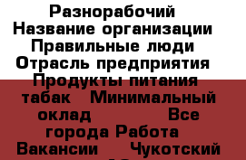 Разнорабочий › Название организации ­ Правильные люди › Отрасль предприятия ­ Продукты питания, табак › Минимальный оклад ­ 30 000 - Все города Работа » Вакансии   . Чукотский АО